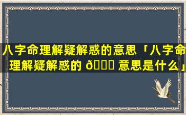 八字命理解疑解惑的意思「八字命理解疑解惑的 💐 意思是什么」